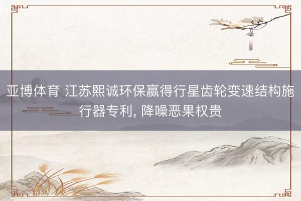 亚博体育 江苏熙诚环保赢得行星齿轮变速结构施行器专利， 降噪恶果权贵