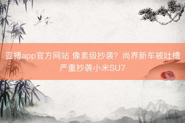 亚搏app官方网站 像素级抄袭？尚界新车被吐槽严重抄袭小米SU7
