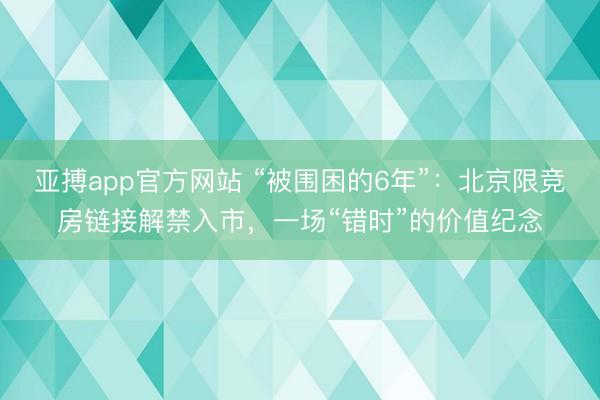 亚搏app官方网站 “被围困的6年”：北京限竞房链接解禁入市，一场“错时”的价值纪念